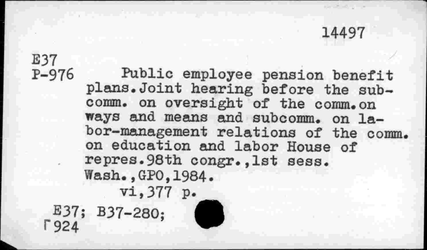 ﻿14497
E37
p-976 Public employee pension benefit plans.Joint hearing before the subcomm. on oversight of the comm.on ways and means and subcomm, on labor-management relations of the comm, on education and labor House of repres.98th congr.,1st sess.
Wash., GPO,1984.
vi,377 p.
Ë37; B37-280;
r 924